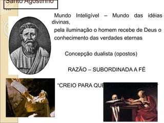 Santo Agostinho
...
Mundo Inteligível – Mundo das idéias
divinas,
pela iluminação o homem recebe de Deus o
conhecimento das verdades eternas
Concepção dualista (opostos)
RAZÃO – SUBORDINADA A FÉ
“CREIO PARA QUE POSSA ENTENDER”
 