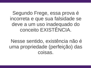 Segundo Frege, essa prova é
incorreta e que sua falsidade se
 deve a um uso inadequado do
    conceito EXISTÊNCIA.

 Nesse sentido, existência não é
uma propriedade (perfeição) das
            coisas.
 