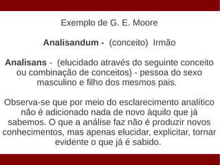 Exemplo de G. E. Moore

          Analisandum - (conceito) Irmão

Analisans - (elucidado através do seguinte conceito
  ou combinação de conceitos) - pessoa do sexo
       masculino e filho dos mesmos pais.

Observa-se que por meio do esclarecimento analítico
    não é adicionado nada de novo àquilo que já
 sabemos. O que a análise faz não é produzir novos
conhecimentos, mas apenas elucidar, explicitar, tornar
            evidente o que já é sabido.
 