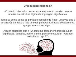 Ordem conceitual na FA

  - O critério orientador de seu estabelecimento provém de uma
       análise da estrutura lógica da linguagem significativa.

Toma-se como ponto de partida o conceito de frase, uma vez que é
só através da frase e não de suas palavras tomadas isoladamente,
                    que podemos dizer algo.

  Alguns conceitos que a FA costuma colocar em primeiro lugar:
 significado, conceito, nome, objeto, pensamento, fato, verdade,
                         existência... (p. 27)
 