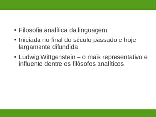 ●   Filosofia analítica da linguagem
●   Iniciada no final do século passado e hoje
    largamente difundida
●   Ludwig Wittgenstein – o mais representativo e
    influente dentre os filósofos analíticos
 