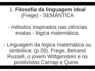 1. Filosofia da linguagem ideal
        (Frege) - SEMÂNTICA

 - métodos inspirados nas ciências
    exatas - lógica matemática.

- Linguagem da lógica matemática ou
   simbólica: (p.28). Frege, Betrand
  Russell, o jovem Wittgenstein e os
     positivistas Carnap e Quine.
 