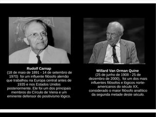 Rudolf Carnap
(18 de maio de 1891 - 14 de setembro de           Willard Van Orman Quine
  1970) foi um influente filósofo alemão         (25 de junho de 1908 - 25 de
que trabalhou na Europa central antes de    dezembro de 2000), foi um dos mais
       1935 e nos Estados Unidos             influentes filósofos e lógicos norte-
posteriormente. Ele foi um dos principais         americanos do século XX,
   membros do Círculo de Viena e um         considerado o maior filósofo analítico
eminente defensor do positivismo lógico.      da segunda metade deste século.
 