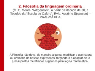 2. Filosofia da linguagem ordinária
    (G. E. Moore, Wittgenstein, a partir da década de 30, e
 filósofos da “Escola de Oxford”: Ryle, Austin e Strawson) –
                       PRAGMÁTICA




- A Filosofia não deve, de maneira alguma, modificar o uso natural
  ou ordinário de nossas expressões, forçando-o a adaptar-se a
   pressupostos metafísicos sugeridos pela lógica matemática.
 