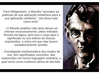 Para Wittgenstein, a filosofia “reconduz as
palavras de sua aplicação metafísica para a
  sua aplicação cotidiana”; “ela deixa tudo
                como está.”

  - O filósofo analítico não deve deixar-se
  orientar excessivamente pelos métodos
 formais da lógica, pois isso o cega para o
    significado ou uso efetivo de nossas
  expressões, o único em que elas fazem
          verdadeiramente sentido.

- Investigação esclarecedora dos modos de
    uso, dos significados concretos das
expressões em nossa linguagem ordinária, a
qual serve como instância última de decisão.
 