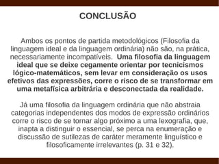 CONCLUSÃO

     Ambos os pontos de partida metodológicos (Filosofia da
 linguagem ideal e da linguagem ordinária) não são, na prática,
 necessariamente incompatíveis. Uma filosofia da linguagem
    ideal que se deixe cegamente orientar por tecnicismos
  lógico-matemáticos, sem levar em consideração os usos
efetivos das expressões, corre o risco de se transformar em
    uma metafísica arbitrária e desconectada da realidade.

    Já uma filosofia da linguagem ordinária que não abstraia
 categorias independentes dos modos de expressão ordinários
 corre o risco de se tornar algo próximo a uma lexografia, que,
   inapta a distinguir o essencial, se perca na enumeração e
   discussão de sutilezas de caráter meramente linguístico e
             filosoficamente irrelevantes (p. 31 e 32).
 