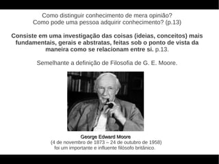 Como distinguir conhecimento de mera opinião?
       Como pode uma pessoa adquirir conhecimento? (p.13)

Consiste em uma investigação das coisas (ideias, conceitos) mais
 fundamentais, gerais e abstratas, feitas sob o ponto de vista da
           maneira como se relacionam entre si. p.13.

        Semelhante a definição de Filosofia de G. E. Moore.




                          George Edward Moore
             (4 de novembro de 1873 – 24 de outubro de 1958)
               foi um importante e influente filósofo britânico.
 