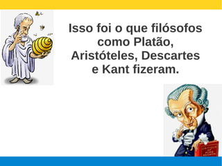 Isso foi o que filósofos
      como Platão,
 Aristóteles, Descartes
     e Kant fizeram.
 