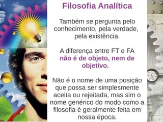 Filosofia Analítica
   Também se pergunta pelo
 conhecimento, pela verdade,
       pela existência.

   A diferença entre FT e FA
   não é de objeto, nem de
           objetivo.

 Não é o nome de uma posição
  que possa ser simplesmente
 aceita ou rejeitada, mas sim o
nome genérico do modo como a
 filosofia é geralmente feita em
           nossa época.
 