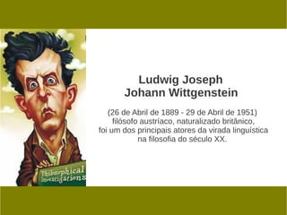 Ludwig Joseph
       Johann Wittgenstein
   (26 de Abril de 1889 - 29 de Abril de 1951)
     filósofo austríaco, naturalizado britânico,
foi um dos principais atores da virada linguística
             na filosofia do século XX.
 