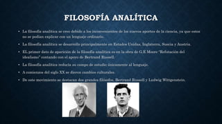 FILOSOFÍA ANALÍTICA
• La filosofía analítica se creo debido a los inconvenientes de los nuevos aportes de la ciencia, ya que estos
no se podían explicar con un lenguaje ordinario.
• La filosofía analítica se desarrollo principalmente en Estados Unidas, Inglaterra, Suecia y Austria.
• EL primer dato de aparición de la filosofía analítica es en la obra de G.E Moore “Refutación del
idealismo” contando con el apoyo de Bertrand Russell.
• La filosofía analítica reducía su campo de estudio únicamente al lenguaje.
• A comienzos del siglo XX se dieron cambios culturales.
• De este movimiento se destacan dos grandes filósofos, Bertrand Russell y Ludwig Wittgenstein.
 