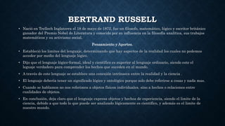 BERTRAND RUSSELL
• Nació en Trellech Inglaterra el 18 de mayo de 1872, fue un filosofo, matemático, lógico y escritor británico
ganador del Premio Nobel de Literatura y conocido por su influencia en la filosofía analítica, sus trabajos
matemáticos y su activismo social.
Pensamiento y Aportes.
• Estableció los limites del lenguaje, determinando que hay aspectos de la realidad los cuales no podemos
acceder por medio del lenguaje lógico.
• Dijo que el lenguaje lógico-formal, ideal y científico es superior al lenguaje ordinario, siendo este el
leguaje verdadero para comprender los hechos que suceden en el mundo.
• A través de este lenguaje se establece una conexión intrínseca entre la realidad y la ciencia .
• El lenguaje debería tener un significado lógico y ontológico porque solo debe referirse a cosas y nada mas.
• Cuando se hablamos no nos referimos a objetos físicos individuales, sino a hechos o relaciones entre
cualidades de objetos.
• En conclusión, deja claro que el lenguaje expresa objetos y hechos de experiencia, siendo el limite de la
ciencia, debido a que todo lo que puede ser analizado lógicamente es científico, y además es el limite de
nuestro mundo.
 