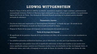 LUDWIG WITTGENSTEIN
• Nació en Viena el 26 de abril de 1889 fue un filósofo, matemático, lingüista y lógico austríaco, posteriormente
nacionalizado británico. Publicó el Tractatus logico-philosophicus, que influyó en gran medida a los positivistas
lógicos del Círculo de Viena, Fue discípulo de Bertrand Russell, participo en la primera guerra mundial
sirviendo de enfermero.
Pensamiento y Aportes.
• Una de sus obras mas importantes es “Investigaciones Filosóficas” en donde dijo que: El sentido de las
proposiciones del lenguaje no puede ser determinado mediante la lógica.
• Propuso la Teoría de los juegos del lenguaje y la determinación del sentido por el uso.
Teoría de los juegos del lenguaje.
• El significado de las palabras depende de lo que hacemos con ellas y de las acciones con las que usualmente se
entrelaza.
• Las palabras presentan multitud de funciones, que se diferencian, tan solo, por lo que hacemos con ellas.
• No es verdad que cada palabra tiene solo el significado referencial, al objeto que nombra ya que puede tener
varios significados porque nosotros con él hacemos muchas cosas, en conclusión no hay un lenguaje único, ni
definición única, ante todo, el lenguaje es un modo de hacer, de concebir el mundo, una forma de vida.
 