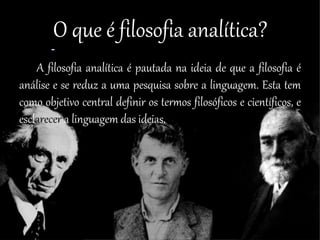 O que é filosofia analítica?
A filosofia analítica é pautada na ideia de que a filosofia é
análise e se reduz a uma pesquisa sobre a linguagem. Esta tem
como objetivo central definir os termos filosóficos e científicos, e
esclarecer a linguagem das ideias.
 