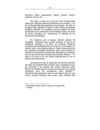 100
___________________________________________________

educativo, leyes, organización, idioma, poesía, música,
medicina, pintura, etc.
Por tanto, el título de la obra de León Portilla debía
haber sido "Sabiduría Náhuatl Estudiada en sus fuentes", y no
de "La filosofía Náhuatl estudiada en sus fuentes. Es más, en
la página 309, Apéndice 2 Figura el Título "Breve Vocabulario
Filosófico Náhuatl". En realidad lo que se registra en dicho
vocabulario es la cosmovisión mítico-religiosa nahua, tal como
él mismo considera en: Testimonios en Náhuatl de los
informantes de Sahagún.
No dudamos que la lengua náhuatl carezca de
conceptos abstractos que puedan expresar lo que es la
metafísica, teodicea, o la ética; sin embargo, debemos
manifestar que probablemente ocurra como en el runasimi, en
nuestro caso, como podemos leer en Teqse, existen términos
que expresan conceptos abstractos, pero como filosofía no
consiste en la existencia de términos abstractos en el idioma,
sino en que se los haya utilizado para expresar filosofía, 114 lo
cual no se hizo ni en Los Andes sudamericanos ni en el
trópico Centroamericano.
Consideramos que la traducción del término tlamatini
por sabio es probablemente correcta, pero, consideramos que
por extensión o en sentido lato, puede traducirse como
filósofo. En sentido estricto, por que no se ajusta a los criterios
necesarios para ser considerado como filosófico.115
Contrariamente podríamos caer en una falacia como la que
incurre Juvenal Pacheco para quien, hubo filosofía inka

114
115

Ver Mejía Huamán, Mario. Teqse p. 82 y siguientes.
Ibídem.

 