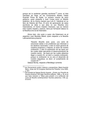 101
___________________________________________________

porque así lo sostienen grandes escritores116 como: el Inka
Garcilaso de Vega, en los Comentarios Reales; Felipe
Guamán Poma de Ayala, La primera crónica de buen
gobierno, quien presenta a Juan Yunpa como un filósofo
auténtico, de la misma manera que Luís E. Valcárcel en su
libro de Historia del Perú. El error de apreciación de estos
escritores se debe a que ellos no son filósofos sino
historiadores; el mismo maestro mexicano, que se merece
todo nuestro respeto y aprecio, tiene por formación básica no
la filosófica sino la de historiador.
Ahora bien, otro autor a quien cita Estermann es el
argentino Juan Bautista Alberti, quien respecto a la filosofía
Latinoamericana propone:
“Nuestra filosofía será, pues, una serie de
soluciones dadas a los problemas que interesan a
los destinos nacionales; o bien la razón general de
nuestros progresos y mejoras, la razón de nuestra
civilización; o bien la explicación de las leyes por
las cuales debe ejecutarse el desenvolvimiento de
nuestra nación; las leyes por las cuales debemos
llegar a nuestro fin, es decir a nuestra civilización,
porque la civilización no es sino el desarrollo de
nuestra naturaleza, es decir, el cumplimiento de
nuestro fin”117
Salazar Bondy, respecto a Mariátegui comenta:
116

117

Ver Pensamiento andino: balance y perspectivas. Mejía Huamán
Mario. Actas del VII Congreso Nacional de Filosofía, Lima 2000,
p. 641.
Cita tomada de Salazar Bondy Augusto. ¿Existe una Filosofía de
Nuestra América? XXI Siglo Veintiuno editores. 1988, p. 35, en el
que hace mención a “Ideas para presidir a la confección del
curso de filosofía contemporánea” Escritos póstumos, t XIII, pp.
615-616

 