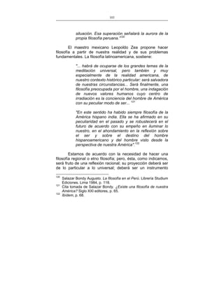 103
___________________________________________________

situación. Esa superación señalará la aurora de la
propia filosofía peruana.”120
El maestro mexicano Leopoldo Zea propone hacer
filosofía a partir de nuestra realidad y de sus problemas
fundamentales. La filosofía latinoamericana, sostiene:
"... habrá de ocuparse de los grandes temas de la
meditación universal, pero también y muy
especialmente de la realidad americana, de
nuestro contexto histórico particular: será salvadora
de nuestras circunstancias... Será finalmente, una
filosofía preocupada por el hombre, una indagación
de nuevos valores humanos cuyo centro de
irradiación es la conciencia del hombre de América
con su peculiar modo de ser... 121
"En este sentido ha habido siempre filosofía de la
América hispano india. Ella se ha afirmado en su
peculiaridad en el pasado y se robustecerá en el
futuro de acuerdo con su empeño en iluminar lo
nuestro, en el ahondamiento en la reflexión sobre
el ser y sobre el destino del hombre
hispanoamericano y del hombre visto desde la
perspectiva de nuestra América".122
Estamos de acuerdo con la necesidad de hacer una
filosofía regional o etno filosofía; pero, ésta, como indicamos,
será fruto de una reflexión racional; su proyección deberá ser
de lo particular a lo universal; deberá ser un instrumento
120
121
122

Salazar Bondy Augusto. La filosofía en el Perú. Librería Studium
Ediciones. Lima 1984, p. 118.
Cita tomada de Salazar Bondy. ¿Existe una filosofía de nuestra
América? Siglo XXI editores, p. 65.
Ibídem, p. 68.

 