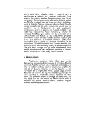 104
___________________________________________________

teórico para hacer reflexión crítica y creadora para la
comprensión y solución de nuestros problemas, como
sugieren los autores clásicos latinoamericanos que hemos
comentado. Como remarcamos, ellos están lejos de sugerir
una filosofía irracional, esto es tomar los mitos y tradiciones
como la filosofía. Además nosotros debemos hacer filosofía
porque necesitamos de este instrumento teórico que se
constituye en el fundamento de toda explicación,
comprensión, sentido y solución de nuestra realidad y sus
problemas. Necesitamos hacer reflexión y adoptar los
principios filosóficos que acaben con la corrupción en la
administración del Estado y las instituciones privadas;
necesitamos vivir de acuerdo a valores sociales objetivos y no
a los que interesan a nuestros intereses particulares;
necesitamos que la justicia sea universal y simétrica; en fin,
necesitamos, tal como sostiene José Tamayo Herrera, una
filosofía que nos dé contenido y sentido de existencia propios.
Más que hacer diálogo con los otros, necesitamos hacer
diálogo entre nosotros, para integrarnos dentro de la variedad
nuestra, como nación, como país y como continente.
6. CONCLUSIONES:

Finalmente, queremos hacer notar que nuestra
discrepancia con Joseph Estermann es de principios. El autor
concibe la filosofía como un saber irracional, sustentado en el
mito y la tradición andinas; nosotros proponemos una filosofía
fruto de un discurso racional, en que la filosofía sea una
superación de la explicación mítica. Desde luego, podrían
discutirse los alcances de algunos conceptos; pero todo ello
sería superfluo si, finalmente, ambos hablamos de otras
cosas. No queremos entrar en diálogo por compasión, no;
esto sería caer en una falacia Ad Misericordiam; tarde o
temprano los países tercer-mundistas haremos respetar
nuestros derechos por necesidad.

 
