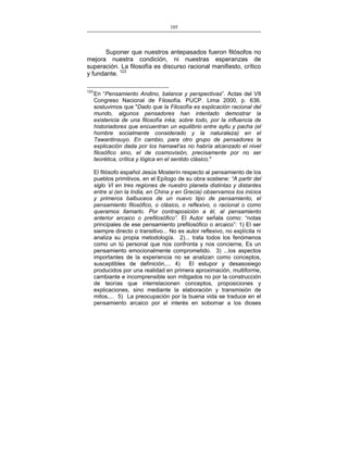 105
___________________________________________________

Suponer que nuestros antepasados fueron filósofos no
mejora nuestra condición, ni nuestras esperanzas de
superación. La filosofía es discurso racional manifiesto, crítico
y fundante. 123
123

En “Pensamiento Andino, balance y perspectivas”. Actas del VII
Congreso Nacional de Filosofía. PUCP. Lima 2000, p. 636.
sostuvimos que "Dado que la Filosofía es explicación racional del
mundo, algunos pensadores han intentado demostrar la
existencia de una filosofía inka; sobre todo, por la influencia de
historiadores que encuentran un equilibrio entre ayllu y pacha (el
hombre socialmente considerado y la naturaleza) en el
Tawantinsuyo. En cambio, para otro grupo de pensadores la
explicación dada por los hamawt'as no habría alcanzado el nivel
filosófico sino, el de cosmovisión, precisamente por no ser
teorética, crítica y lógica en el sentido clásico."
El filósofo español Jesús Mosterín respecto al pensamiento de los
pueblos primitivos, en el Epílogo de su obra sostiene: “A partir del
siglo VI en tres regiones de nuestro planeta distintas y distantes
entre si (en la India, en China y en Grecia) observamos los inicios
y primeros balbuceos de un nuevo tipo de pensamiento, el
pensamiento filosófico, o clásico, o reflexivo, o racional o como
queramos llamarlo. Por contraposición a él, al pensamiento
anterior arcaico o prefilosófico”. El Autor señala como: “notas
principales de ese pensamiento prefilosófico o arcaico”: 1) El ser
siempre directo o transitivo... No es autor reflexivo, no explícita ni
analiza su propia metodología. 2)... trata todos los fenómenos
como un tú personal que nos confronta y nos concierne, Es un
pensamiento emocionalmente comprometido. 3) ...los aspectos
importantes de la experiencia no se analizan como conceptos,
susceptibles de definición,... 4)
El estupor y desasosiego
producidos por una realidad en primera aproximación, multiforme,
cambiante e incomprensible son mitigados no por la construcción
de teorías que interrelacionen conceptos, proposiciones y
explicaciones, sino mediante la elaboración y transmisión de
mitos,... 5) La preocupación por la buena vida se traduce en el
pensamiento arcaico por el interés en sobornar a los dioses

 