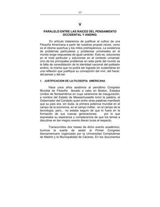 107
___________________________________________________

V
PARALELO ENTRE LAS RAICES DEL PENSAMIENTO
OCCIDENTAL Y ANDINO.
En artículo trataremos de justificar el cultivo de una
Filosofía Americana a partir de nuestras propias raíces, como
es el idioma quechua y los mitos prehispánicos. La existencia
de problemas particulares y problemas universales en el
mundo exige respuestas de igual carácter. Esto es, soluciones
en el nivel particular y soluciones en el contexto universal.
Uno de los principales problemas en esta parte del mundo es
la falta de consolidación de la identidad nacional del poblador
andino, la misma que no podrá ser lograda sin sustentarse en
una reflexión que justifique su concepción del vivir, del hacer,
del pensar y del ser.
1. JUSTIFICACION DE LA FILOSOFIA AMERICANA

Hace unos años asistimos al penúltimo Congreso
Mundial de Filosofía llevado a cabo en Boston, Estados
Unidos de Norteamérica en cuya ceremonia de inauguración,
a nombre del Estado de Massachussetts tomó la palabra, el
Gobernador del Condado quien entre otras palabras manifestó
que su país era, sin duda, la primera potencia mundial en el
campo de la economía, en el campo militar, en el campo de la
tecnología; pero... no estaba seguro de que lo fuera en la
formación de sus nuevas generaciones;
por lo que
expresaba su esperanza y complacencia de que los temas a
discutirse en tan magno evento dieran luces al respecto.
Transcurridos dos meses de dicho evento académico,
tuvimos la suerte de asistir al Primer Congreso
Iberoamericano organizado por la Universidad Complutense
de Madrid y la Municipalidad de Cáceres. En los documentos

 