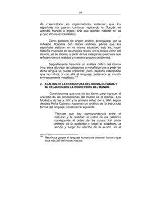 108
___________________________________________________

de convocatoria los organizadores sostenían que los
españoles no querían continuar repitiendo la filosofía en
alemán, francés o inglés, sino que querían hacerlo en su
propio idioma en castellano.
Como peruano de origen andino, preocupado por la
reflexión filosófica con raíces andinas, pensé que los
españoles estaban en mi misma situación; esto es, hacer
filosofía inspirada en las propias raíces, en la propia visión del
mundo, en su idioma, a partir de las categorías quechuas que
reflejan nuestra realidad y nuestros propios problemas.
Seguidamente haremos un análisis crítico del idioma
inka, para dilucidar las categorías o metafísica que a partir de
dicha lengua se pueda encontrar; pero, dejando establecido
que la cultura, y con ella el lenguaje, pertenece al mundo
eminentemente metafísico.124
2. ANALISIS DE LA ESTRUCTURA DEL IDIOMA QUECHUA Y
SU RELACION CON LA CONCEPCION DEL MUNDO.

Consideramos que una de las llaves para ingresar al
universo de las concepciones del mundo es el idioma. Los
Modistos de los s. XIII y la primera mitad del s. XIV, según
Antonio Peña Cabrera, haciendo un análisis de la estructura
formal del lenguaje, sostenían lo siguiente:
"Piensan que hay correspondencia entre el
discurso y la realidad: el orden de las palabras
corresponde al orden de las cosas. Así como
primero es la sustancia y luego el accidente, la
acción y luego los efectos de la acción, en el
124

Metafísica porque el lenguaje humano es creación humana que
está más allá del mundo natural.

 