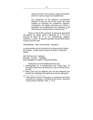 109
___________________________________________________

discurso primero son el sujeto y luego el predicado,
primero el verbo y luego los complementos.
Las categorías de las palabras corresponden
también al modo de ser de las cosas; las cosas
estables se expresan por sustantivos, adjetivos,
pronombres; las fluidas (acciones) por verbos y
participios; las modificaciones por adverbios, y las
relaciones por preposiciones y conjunciones" 125
Como es del dominio general, la estructura gramatical
del español es: sujeto, verbo y predicado (S. V. P.) En el
quechua el orden es: (P. S. V.), complemento, adjetivo,
sustantivo, y verbo. El siguiente ejemplo nos permitirá ilustrar
nuestro punto de vista:
Hawkaypatapi hatun yuraq wasiqa taytaypan.
La casa grande que se encuentra en la plaza es de mi padre.
En la plaza la gran blanca casa de mi padre. (Traducción
literal).
Allin llank'aq runan taytayqa.
Mi padre es buen trabajador.
Buen trabajador mi padre, (Traducción literal).
Analizando con más detalles tenemos que:
1. Hawkaypatapi es el complemento que indica lugar. El
marcador preciso es la terminación pi que se traduce como:
en (ubi).
2. Hatun yuraq son los adjetivos que son las categorías que
señalan las cualidades del sujeto de la oración gramatical.
125

Peña Cabrera, Antonio. El lenguaje y la constitución del hombre
occidental, en Lenguaje y concepciones del mundo. Asociación
Cultural Peruano Alemana. 1987, p. 14-15

 
