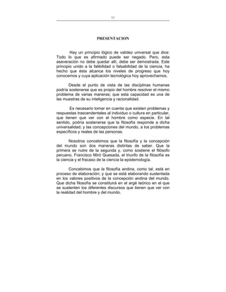 11
___________________________________________________

PRESENTACION
Hay un principio lógico de validez universal que dice:
Todo lo que es afirmado puede ser negado. Pero, esta
aseveración no debe quedar allí, debe ser demostrada. Este
principio unido a la falibilidad o falsabilidad de la ciencia, ha
hecho que ésta alcance los niveles de progreso que hoy
conocemos y cuya aplicación tecnológica hoy aprovechamos.
Desde el punto de vista de las disciplinas humanas
podría sostenerse que es propio del hombre resolver el mismo
problema de varias maneras; que esta capacidad es una de
las muestras de su inteligencia y racionalidad.
Es necesario tomar en cuenta que existen problemas y
respuestas trascendentales al individuo o cultura en particular,
que tienen que ver con el hombre como especie. En tal
sentido, podría sostenerse que la filosofía responde a dicha
universalidad; y las concepciones del mundo, a los problemas
específicos y reales de las personas.
Nosotros concebimos que la filosofía y la concepción
del mundo son dos maneras distintas de saber. Que la
primera se nutre de la segunda y, como sostiene el filósofo
peruano, Francisco Miró Quesada, el triunfo de la filosofía es
la ciencia y el fracaso de la ciencia la epistemología.
Concebimos que la filosofía andina, como tal, está en
proceso de elaboración; y que se está elaborando sustentada
en los valores positivos de la concepción andina del mundo.
Que dicha filosofía se constituirá en el argé teórico en el que
se sustenten los diferentes discursos que tienen que ver con
la realidad del hombre y del mundo.

 