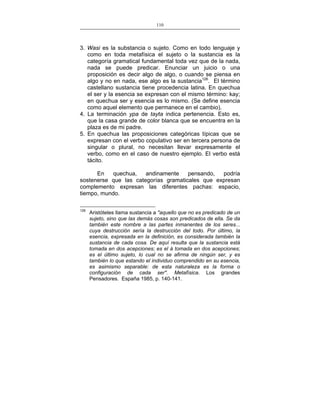 110
___________________________________________________

3. Wasi es la substancia o sujeto. Como en todo lenguaje y
como en toda metafísica el sujeto o la sustancia es la
categoría gramatical fundamental toda vez que de la nada,
nada se puede predicar. Enunciar un juicio o una
proposición es decir algo de algo, o cuando se piensa en
algo y no en nada, ese algo es la sustancia126. El término
castellano sustancia tiene procedencia latina. En quechua
el ser y la esencia se expresan con el mismo término: kay;
en quechua ser y esencia es lo mismo. (Se define esencia
como aquel elemento que permanece en el cambio).
4. La terminación ypa de tayta indica pertenencia. Esto es,
que la casa grande de color blanca que se encuentra en la
plaza es de mi padre.
5. En quechua las proposiciones categóricas típicas que se
expresan con el verbo copulativo ser en tercera persona de
singular o plural, no necesitan llevar expresamente el
verbo, como en el caso de nuestro ejemplo. El verbo está
tácito.
En
quechua,
andinamente
pensando,
podría
sostenerse que las categorías gramaticales que expresan
complemento expresan las diferentes pachas: espacio,
tiempo, mundo.
126

Aristóteles llama sustancia a "aquello que no es predicado de un
sujeto, sino que las demás cosas son predicados de ella. Se da
también este nombre a las partes inmanentes de los seres...
cuya destrucción sería la destrucción del todo. Por último, la
esencia, expresada en la definición, es considerada también la
sustancia de cada cosa. De aquí resulta que la sustancia está
tomada en dos acepciones; es el á tomada en dos acepciones;
es el último sujeto, lo cual no se afirma de ningún ser, y es
también lo que estando el individuo comprendido en su esencia,
es asimismo separable: de esta naturaleza es la forma o
configuración de cada ser". Metafísica. Los grandes
Pensadores. España 1985, p. 140-141.

 