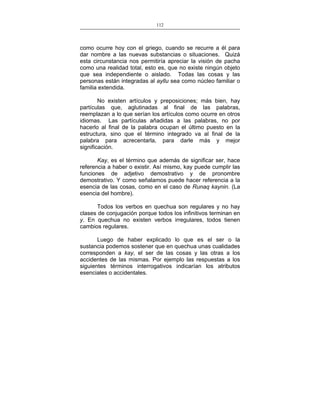 112
___________________________________________________

como ocurre hoy con el griego, cuando se recurre a él para
dar nombre a las nuevas substancias o situaciones. Quizá
esta circunstancia nos permitiría apreciar la visión de pacha
como una realidad total, esto es, que no existe ningún objeto
que sea independiente o aislado. Todas las cosas y las
personas están integradas al ayllu sea como núcleo familiar o
familia extendida.
No existen artículos y preposiciones; más bien, hay
partículas que, aglutinadas al final de las palabras,
reemplazan a lo que serían los artículos como ocurre en otros
idiomas. Las partículas añadidas a las palabras, no por
hacerlo al final de la palabra ocupan el último puesto en la
estructura, sino que el término integrado va al final de la
palabra para acrecentarla, para darle más y mejor
significación.
Kay, es el término que además de significar ser, hace
referencia a haber o existir. Así mismo, kay puede cumplir las
funciones de adjetivo demostrativo y de pronombre
demostrativo. Y como señalamos puede hacer referencia a la
esencia de las cosas, como en el caso de Runaq kaynin. (La
esencia del hombre).
Todos los verbos en quechua son regulares y no hay
clases de conjugación porque todos los infinitivos terminan en
y. En quechua no existen verbos irregulares, todos tienen
cambios regulares.
Luego de haber explicado lo que es el ser o la
sustancia podemos sostener que en quechua unas cualidades
corresponden a kay, el ser de las cosas y las otras a los
accidentes de las mismas. Por ejemplo las respuestas a los
siguientes términos interrogativos indicarían los atributos
esenciales o accidentales.

 