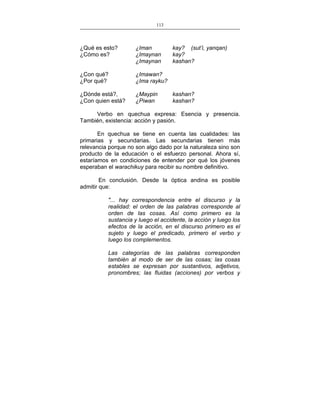 113
___________________________________________________

¿Qué es esto?
¿Cómo es?

¿Iman
¿Imaynan
¿Imaynan

¿Con qué?
¿Por qué?

¿Imawan?
¿Ima rayku?

¿Dónde está?,
¿Con quien está?

¿Maypin
¿Piwan

kay? (sut’i, yanqan)
kay?
kashan?

kashan?
kashan?

Verbo en quechua expresa: Esencia y presencia.
También, existencia: acción y pasión.
En quechua se tiene en cuenta las cualidades: las
primarias y secundarias. Las secundarias tienen más
relevancia porque no son algo dado por la naturaleza sino son
producto de la educación o el esfuerzo personal. Ahora sí,
estaríamos en condiciones de entender por qué los jóvenes
esperaban el warachikuy para recibir su nombre definitivo.
En conclusión. Desde la óptica andina es posible
admitir que:
"... hay correspondencia entre el discurso y la
realidad: el orden de las palabras corresponde al
orden de las cosas. Así como primero es la
sustancia y luego el accidente, la acción y luego los
efectos de la acción, en el discurso primero es el
sujeto y luego el predicado, primero el verbo y
luego los complementos.
Las categorías de las palabras corresponden
también al modo de ser de las cosas; las cosas
estables se expresan por sustantivos, adjetivos,
pronombres; las fluidas (acciones) por verbos y

 