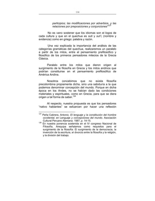 114
___________________________________________________

participios; las modificaciones por adverbios, y las
relaciones por preposiciones y conjunciones"127
No es vano sostener que los idiomas son el logos de
cada cultura y que en el quechua es suti y sut’i, (nombre y
evidencia) como en griego: palabra y razón.
Una vez explicada la importancia del análisis de las
categorías gramáticas del quechua, realizaremos un paralelo
a partir de los mitos, entre el pensamiento prefilosófico y
filosófico de los primeros pensadores milecios de la Grecia
Clásica.
Paralelo entre los mitos que dieron origen al
surgimiento de la filosofía en Grecia y los mitos andinos que
podrían constituirse en el pensamiento prefilosófico de
América Andina.
Nosotros concebimos que no exista filosofía
precolombina propiamente dicha, sino una sabiduría a la que
podemos denominar concepción del mundo. Porque en dicha
época en los Andes, no se habían dado las condiciones
materiales y espirituales, como en Grecia, para que se diera
origen a tal forma de saber.128
Al respecto, nuestra propuesta es que los pensadores
“nativo hablantes” se esfuercen por hacer una reflexión
127

128

Peña Cabrera, Antonio. El lenguaje y la constitución del hombre
occidental, en Lenguaje y concepciones del mundo. Asociación
Cultural Peruano Alemana. 1987, p. 14-15.
En nuestra ponencia sostenida en el IV congreso Nacional de
Filosofía, Arequipa señalamos como requisitos para el
surgimiento de la filosofía: El surgimiento de la democracia, la
invención de la escritura, el divorcio entre la filosofía y la religión,
y la división del trabajo.

 