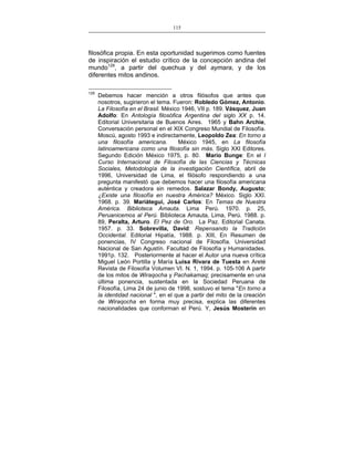 115
___________________________________________________

filosófica propia. En esta oportunidad sugerimos como fuentes
de inspiración el estudio crítico de la concepción andina del
mundo129, a partir del quechua y del aymara, y de los
diferentes mitos andinos.
129

Debemos hacer mención a otros filósofos que antes que
nosotros, sugirieron el tema. Fueron: Robledo Gómez, Antonio.
La Filosofía en el Brasil. México 1946, VII p. 189. Vásquez, Juan
Adolfo: En Antología filosófica Argentina del siglo XX p. 14.
Editorial Universitaria de Buenos Aires. 1965 y Bahn Archie,
Conversación personal en el XIX Congreso Mundial de Filosofía.
Moscú, agosto 1993 e indirectamente, Leopoldo Zea: En torno a
una filosofía americana.
México 1945, en La filosofía
latinoamericana como una filosofía sin más. Siglo XXI Editores.
Segundo Edición México 1975, p. 80. Mario Bunge: En el I
Curso Internacional de Filosofía de las Ciencias y Técnicas
Sociales, Metodología de la investigación Científica, abril de
1996, Universidad de Lima, el filósofo respondiendo a una
pregunta manifestó que debemos hacer una filosofía americana
auténtica y creadora sin remedos. Salazar Bondy, Augusto;
¿Existe una filosofía en nuestra América? México. Siglo XXI.
1968. p. 39. Mariátegui, José Carlos: En Temas de Nuestra
América. Biblioteca Amauta. Lima Perú. 1970. p. 25,
Peruanicemos al Perú. Biblioteca Amauta, Lima, Perú. 1988. p.
89, Peralta, Arturo. El Pez de Oro. La Paz. Editorial Canata.
1957. p. 33. Sobrevilla, David: Repensando la Tradición
Occidental. Editorial Hipatía, 1988. p. XIII, En Resumen de
ponencias, IV Congreso nacional de Filosofía. Universidad
Nacional de San Agustín. Facultad de Filosofía y Humanidades.
1991p. 132. Posteriormente al hacer el Autor una nueva crítica
Miguel León Portilla y María Luisa Rivara de Tuesta en Areté
Revista de Filosofía Volumen VI. N. 1, 1994. p. 105-106 A partir
de los mitos de Wiraqocha y Pachakamaq; precisamente en una
última ponencia, sustentada en la Sociedad Peruana de
Filosofía, Lima 24 de junio de 1998, sostuvo el tema "En torno a
la identidad nacional ", en el que a partir del mito de la creación
de Wiraqocha en forma muy precisa, explica las diferentes
nacionalidades que conforman el Perú. Y, Jesús Mosterín en

 