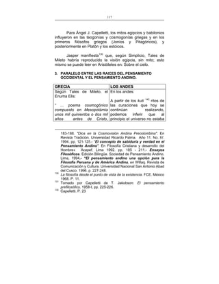 117
___________________________________________________

Para Ángel J. Capelletti, los mitos egipcios y babilonios
influyeron en las teogonías y cosmogonías griegas y en los
primeros filósofos griegos (Jonios y Pitagóricos), y
posteriormente en Platón y los estoicos.
Jasper manifiesta130 que, según Simplicio, Tales de
Mileto habría reproducido la visión egipcia, sin mito; esto
mismo se puede leer en Aristóteles en: Sobre el cielo.
3. PARALELO ENTRE LAS RAICES DEL PENSAMIENTO
OCCIDENTAL Y EL PENSAMIENTO ANDINO.

GRECIA
LOS ANDES
Según Tales de Mileto, el En los andes:
Enuma Elis:
A partir de los kuti 143 ritos de
“ ... poema cosmogónico las curaciones que hoy se
realizando,
compuesto en Mesopotámia continúan
inferir
que
al
unos mil quinientos o dos mil podemos
años
antes de Cristo, principio el universo no estaba

130
131
132

183-188. "Dios en la Cosmovisión Andina Precolombina". En
Revista Tradición. Universidad Ricardo Palma. Año 11. No. IV.
1994. pp. 121-125.- “El concepto de sabiduría y verdad en el
Pensamiento Andino". En Filosofía Cristiana y desarrollo del
Hombre»
Acapef. Lima 1992. pp. 185 - 211.- Ensayos
Filosóficos. Edición Bilingüe. Sociedad de Pensamiento Andino.
Lima, 1994.- “El pensamiento andino una opción para la
Filosofía Peruana y de América Andina, en Willaq. Revista de
Comunicación y Cultura. Universidad Nacional San Antonio Abad
del Cusco. 1996. p. 227-248.
La filosofía desde el punto de vista de la existencia. FCE, México
1968. P. 11.
Tomado por Capelletti de T. Jakobson: El pensamiento
prefilosófico, 1958-I, pp. 225-226.
Capelletti. P. 23

 