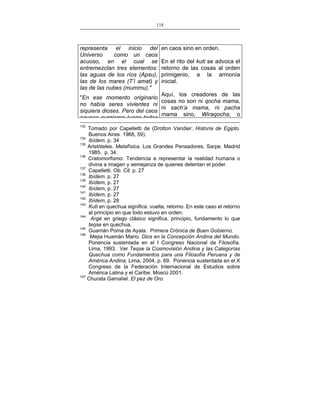 118
___________________________________________________

representa el inicio del
Universo
como un caos
acuoso, en el cual se
entremezclan tres elementos:
las aguas de los ríos (Apsu),
las de los mares (T’i amat) y
las de las nubes (mummu)."

en caos sino en orden.
En el rito del kuti se advoca el
retorno de las cosas al orden
primigenio, a la armonía
inicial.

Aquí, los creadores de las
"En ese momento originario
cosas no son ni qocha mama,
no había seres vivientes ni
ni sach’a mama, ni pacha
siquiera dioses. Pero del caos
mama sino, Wiraqocha, o
acuoso surgieron luego todos
133

Tomado por Capelletti de (Drotton Vandier. Historia de Egipto.
Buenos Aires. 1968, 59).
134
Ibídem. p. 34
135
Aristóteles. Metafísica. Los Grandes Pensadores. Sarpe. Madrid
1985. p. 34.
136
Cratomorfismo: Tendencia a representar la realidad humana o
divina a imagen y semejanza de quienes detentan el poder.
137
Capelletti. Ob. Cit. p. 27
138
Ibídem. p. 27
139
Ibídem, p. 27
140
Ibídem, p. 27
141
Ibídem, p. 27
142
Ibídem, p. 28
143
Kuti en quechua significa: vuelta, retorno. En este caso el retorno
al principio en que todo estuvo en orden.
144
Argé en griego clásico significa, principio, fundamento lo que
teqse en quechua.
145
Guamán Poma de Ayala. Primera Crónica de Buen Gobierno.
146
Mejia Huamán Mario. Dios en la Concepción Andina del Mundo.
Ponencia sustentada en el I Congreso Nacional de Filosofía.
Lima, 1993. Ver Teqse la Cosmovisión Andina y las Categorías
Quechua como Fundamentos para una Filosofía Peruana y de
América Andina, Lima, 2004, p. 69. Ponencia sustentada en el X
Congreso de la Federación Internacional de Estudios sobre
América Latina y el Caribe. Moscú 2001.
147
Churata Gamaliel. El pez de Oro.

 