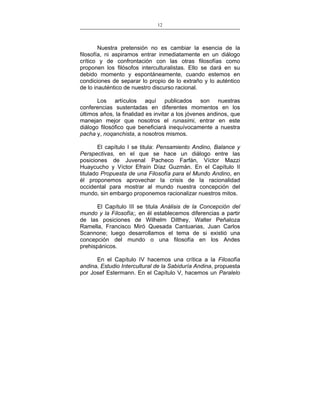 12
___________________________________________________

Nuestra pretensión no es cambiar la esencia de la
filosofía, ni aspiramos entrar inmediatamente en un diálogo
crítico y de confrontación con las otras filosofías como
proponen los filósofos interculturalistas. Ello se dará en su
debido momento y espontáneamente, cuando estemos en
condiciones de separar lo propio de lo extraño y lo auténtico
de lo inauténtico de nuestro discurso racional.
Los artículos aquí publicados son nuestras
conferencias sustentadas en diferentes momentos en los
últimos años, la finalidad es invitar a los jóvenes andinos, que
manejan mejor que nosotros el runasimi, entrar en este
diálogo filosófico que beneficiará inequívocamente a nuestra
pacha y, noqanchista, a nosotros mismos.
El capítulo I se titula: Pensamiento Andino, Balance y
Perspectivas, en el que se hace un diálogo entre las
posiciones de Juvenal Pacheco Farfán, Víctor Mazzi
Huaycucho y Víctor Efraín Díaz Guzmán. En el Capítulo II
titulado Propuesta de una Filosofía para el Mundo Andino, en
él proponemos aprovechar la crisis de la racionalidad
occidental para mostrar al mundo nuestra concepción del
mundo, sin embargo proponemos racionalizar nuestros mitos.
El Capítulo III se titula Análisis de la Concepción del
mundo y la Filosofía;, en él establecemos diferencias a partir
de las posiciones de Wilhelm Dilthey, Walter Peñaloza
Ramella, Francisco Miró Quesada Cantuarias, Juan Carlos
Scannone; luego desarrollamos el tema de si existió una
concepción del mundo o una filosofía en los Andes
prehispánicos.
En el Capítulo IV hacemos una crítica a la Filosofía
andina, Estudio Intercultural de la Sabiduría Andina, propuesta
por Josef Estermann. En el Capítulo V, hacemos un Paralelo

 