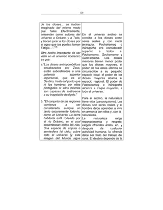 120
___________________________________________________

de los dioses... se habían
imaginado del mismo modo
que Tales. Efectivamente,
presentan como autores del
universo a Océano y a Tetis,
y hacen jurar a los dioses por
el agua que los poetas llaman
Estigia…”.135
Otro hecho importante de ser
visto en el universo homérico
es que:
a."Los dioses antropomórficos
encabezados por Zeus,
están subordinados a una
potencia
superior
impersonal, que es el
Destino, hasta tal punto que
ni los hombres por ellos
protegidos ni ellos mismos
son capaces de sustraerse
a su inapelable designio."
b. "El conjunto de las regiones
comienza
a
ser
considerado, aunque un
tanto oscuramente todavía,
como un Universo. La tierra
habitada está rodeada por
el río Océano, en el cual
desembocan todos los ríos.
Una especie de cúpula o
semiesfera (el cielo) cubre
todo el universo (y esta
imagen del Mundo sigue

En el universo andino se
concibe a los dioses como
seres reales y con cierta
jerarquía.
Pachakamaq
o
Wiraqocha era considerado
superior
a
todos
a:
Pachamama, Qochamama y
Sach’amama.
Los
dioses
menores tienen menor poder
que los dioses mayores, el
poder de los estos últimos se
circunscribe a su pequeño
espacio local; el poder de los
dioses mayores abarca el
espacio regional. El poder de
Pachakamaq o Wiraqocha
alcanza a Teqse muyuntin, a
todo el universo.
Para el andino, la naturaleza
tiene vida (panpsiquismo). Los
dioses son seres reales y el
hombre debe aprender a vivir
en armonía con ellos y, con la
naturaleza.
La
naturaleza
exige
reconocimiento y respeto;
exigen ofrendas antes, en, y
después
de
cualquier
actividad humana; la ofrenda
debe ser fruto del trabajo del
runa. El destino depende de la

 