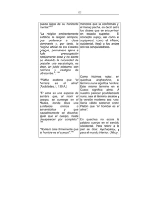 122
___________________________________________________

queda fuera de su horizonte menores que la conforman y,
el hanaq pacha, es decir entre
mental."137
los dioses que se encuentran
El
"La religión eminentemente en estadio superior.
estética, la religión olímpica, concepto supay, así como el
que
pertenece a clase supaywasi, como el infierno
dominante y, por tanto, la occidental, llegó a los andes
religión oficial de los Estados con los conquistadores.
griegos, permanece ajena a
toda
preocupación
propiamente ética y no siente
en absoluto la necesidad de
postular una escatología, es
decir, un juicio póstumo, con
premios
y
castigos
de
ultratumba.". 138
Como hicimos notar, en
anqhashino,
el
"Platón sostiene que "el quechua
hombre
es
el
alma" término nuna significa hombre;
Este mismo término en el
(Alcibíades, I, 130 A,)
Cusco significa alma. A
"El alma es una especie de nuestro parecer posiblemente
sombra que, al morir el nuna, sea el término arcaico y
cuerpo, se sumerge en el la versión moderna sea runa.
Hades, donde lleva una Sería válido sostener como
existencia
onírica
o Platón que “el hombre es el
sonambúlica
y
que alma”.
paulatinamente se disuelve,
igual que el cuerpo, hasta
desaparecer por completo." En quechua no existe la
139
palabra cuerpo en el sentido
occidental. Para referir a la
"Homero cree firmemente que piel se dice: Aychaqaray, y
para el mundo interior: Ukhuy.
el hombre es el cuerpo".140

 
