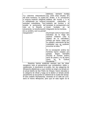 124
___________________________________________________

dadivoso, kamachi huntáq
kay, entre otras virtudes. En
los Andes, a la concepción
estética del mundo y a la
concepción
colectivista
y
solidaria del hombre y la
sociedad, le correspondía una
moral
fundada
en
la
integración de los hombres.

"La Libérrima interpretación
del texto homérico, no sujeto
a ninguna tradición obligante
ni mediatizada por ninguna
actividad eclesiástica, hizo
posible la perduración del
mito en la filosofía y,
obviamente, la transformación
de su sentido y aún su parcial
Al principio como lo hace notar
impugnación."
Garcilaso de la Vega los
andinos rindieron culto a
objetos de la naturaleza,
primero por temor, luego por
su utilidad y admiración de las
cualidades que se pudieran
encontrar en ellos.146

En la concepción andina los
hombres fueron creados por
parejas.
Según
Gamaliel
Churata el hombre andino
sería de piedra y no de barro
como
en
la
Cultura
Occidental.147
Nosotros hemos sostenido siempre que los inkas
recogieron todo el pensamiento que consideraron válido y,
reelaborado, lo devolvieron al pueblo. Así, las categorías de
Wiraqocha altiplánicas a cuyo nombre se erigió una templo en
el actual distrito de San Pedro de Cheqan, fueron elevadas a
la categoría de oficial y luego se le dedicó un templo donde
actualmente se encuentra la Catedral de la ciudad del Qosqo.
El dios costeño Pachakamaq, venerado en el valle de Lurín,
sería el mismo Wiraqocha, pero que en esta región se le

 