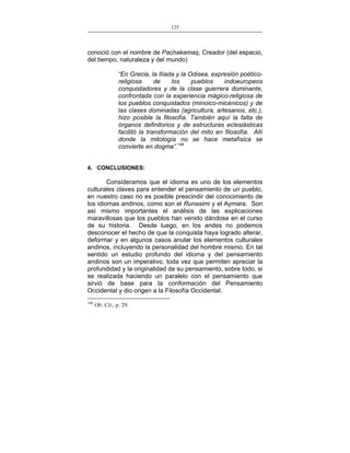 125
___________________________________________________

conoció con el nombre de Pachakamaq, Creador (del espacio,
del tiempo, naturaleza y del mundo)
“En Grecia, la Ilíada y la Odisea, expresión poéticoreligiosa
de
los
pueblos
indoeuropeos
conquistadores y de la clase guerrera dominante,
confrontada con la experiencia mágico-religiosa de
los pueblos conquistados (minoico-micénicos) y de
las clases dominadas (agricultura, artesanos, etc.),
hizo posible la filosofía. También aquí la falta de
órganos definitorios y de estructuras eclesiásticas
facilitó la transformación del mito en filosofía. Allí
donde la mitología no se hace metafísica se
convierte en dogma”.148
4. CONCLUSIONES:

Consideramos que el idioma es uno de los elementos
culturales claves para entender el pensamiento de un pueblo,
en nuestro caso no es posible prescindir del conocimiento de
los idiomas andinos, como son el Runasimi y el Aymara. Son
así mismo importantes el análisis de las explicaciones
maravillosas que los pueblos han venido dándose en el curso
de su historia. Desde luego, en los andes no podemos
desconocer el hecho de que la conquista haya logrado alterar,
deformar y en algunos casos anular los elementos culturales
andinos, incluyendo la personalidad del hombre mismo. En tal
sentido un estudio profundo del idioma y del pensamiento
andinos son un imperativo, toda vez que permiten apreciar la
profundidad y la originalidad de su pensamiento, sobre todo, si
se realizada haciendo un paralelo con el pensamiento que
sirvió de base para la conformación del Pensamiento
Occidental y dio origen a la Filosofía Occidental.
148

Ob. Cit., p. 29.

 