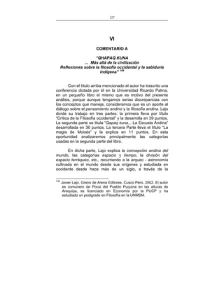 127
___________________________________________________

VI
COMENTARIO A
“QHAPAQ KUNA
... Más allá de la civilización
Reflexiones sobre la filosofía occidental y la sabiduría
indígena” 149
Con el título arriba mencionado el autor ha trascrito una
conferencia dictada por él en la Universidad Ricardo Palma,
en un pequeño libro el mismo que es motivo del presente
análisis, porque aunque tengamos serias discrepancias con
los conceptos que maneja, consideramos que es un aporte al
diálogo sobre el pensamiento andino y la filosofía andina. Lajo
divide su trabajo en tres partes: la primera lleva por título
“Crítica de la Filosofía occidental” y la desarrolla en 39 puntos.
La segunda parte se titula “Qapaq kuna... La Escuela Andina”
desarrollada en 36 puntos. La tercera Parte lleva el título “La
magia de Moisés” y la explica en 11 puntos. En esta
oportunidad analizaremos principalmente las categorías
usadas en la segunda parte del libro.
En dicha parte, Lajo explica la concepción andina del
mundo, las categorías espacio y tiempo, la división del
espacio terráqueo, etc., recurriendo a la arqueo - astronomía
cultivada en el mundo desde sus orígenes y estudiada en
occidente desde hace más de un siglo, a través de la
149

Javier Lajo. Grano de Arena Editores. Cusco Perú, 2002. El autor
es comunero de Pocsi del Pueblo Puquina en las alturas de
Arequipa, es licenciado en Economía por la PUCP y ha
estudiado un postgrado en Filosofía en la UNMSM.

 