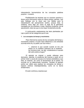 128
___________________________________________________

interpretación hermenéutica de los conceptos palabras
puquina – runasimi.
Posiblemente los lectores que no conocen quechua y
tienen poca información sobre la cultura andina, piensen que
este hallazgo era la clave que nos faltaba para la
interpretación del pensamiento andino, porque ésta, la
chakana, sería algo así como el argé de la geometría
manejada por los preinkas e inkas. Nosotros dudamos, de tal
aseveración, toda vez que no da mayor fundamento de ello.
A continuación analizaremos las tesis planteadas por
Lajo a partir de las categorías que él usa:
1. Los conceptos de tiempo y movimiento:

Para informarnos acerca de los conceptos del tiempo y
movimiento andinos, el autor hace referencia a una anécdota
ocurrida entre él y su padre; así nos invita a:
"... observar lo que sucede cuando se tira una
piedra en el cristalino estanque de lo existente...
así funciona todo, me dijo, revelándome el secreto
del culto andino al agua:"
El ejemplo es original y puede utilizarse para
demostrar, además, la existencia del cosmos a partir de un
primer motor o causa de causas a la manera aristotélica y que
ésta, la creación, así como el lanzamiento de la piedra, ha
ocurrido en un determinado momento. También el ejemplo
podría ser válido para explicar los conceptos de tiempo y
espacio andinos interdependientes, como en la teoría
einstenniana.
El autor continúa y expresa que:

 