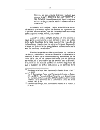 129
___________________________________________________

"A través de ese símbolo dinámico y natural, que
expresa la LEY GENERAL DEL MOVIMIENTO Y
DEL TIEMPO, he podido aprender tanto o más que
en todo el tiempo que he asistido a la escuela y la
universidad". 150
En nuestro libro bilingüe, Teqse, explicamos la unidad
del espacio y el tiempo a partir del análisis del significado de
la palabra runasimi Pacha, que en castellano debe traducirse
como: espacio, tiempo, mundo, naturaleza.151
A partir de dicho ejemplo, enuncia el culto andino al
agua, pero no demuestra en qué consiste y como se realiza
dicho culto. Garcilaso de la Vega cuando trata respecto ala
culto del agua nos dice que los primeros hombres daban culto
al agua, por la importancia que esta tiene en la agricultura y la
vida del hombre y los animales.152
Pensamos que los andinos aprendemos los conceptos
de tiempo y movimiento de manera vivencial, como enseña el
vitalismo, a través de la sucesión del día y de la noche, de las
fases de la luna, de los cambios climáticos y de los períodos
de trabajo, de la preparación de los terrenos para la siembra,
el cuidado de las nuevas plantas con la firme seguridad de
que la sucesión de dichas actividades y los cambios de la
150
151

152

Garcilaso de la Vega, Inca. Comentarios Reales de los Incas. T.
I. p. 36,37.
Ver El Concepto de Pacha en el Pensamiento Andino en Teqse.
2004. p. 63-69. Ponencia leída en Varsovia, en el "Encuentro de
dos Mundos", en homenaje a los 500 años de Descubrimiento de
América. Ver el Dominical de El Comercio de Lima, del 30 de
abril de 1989. p. 13.
Garcilaso de la Vega, Inca. Comentarios Reales de lo Incas T. I,
p. 36-37.

 