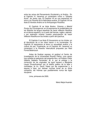 13
___________________________________________________

entre las raíces del Pensamiento Occidental y el Andino. En
el Capítulo VI, hacemos un comentario crítico a "Qhapaq
Kuna", de Javier Lajo. El Capítulo VII es una exposición en
torno a la Filosofía de la Naturaleza andina. El Capítulo VIII se
titula El Hombre Andino en la Antropología Filosófica.
El Capítulo IX se titula Boston, Cáceres y Madrid
Puntos de Convergencia; en él exponemos la problemática de
los filósofos de lengua española de hacer reflexión filosófica
en el idioma español y no a partir del francés, inglés o alemán,
y por extensión mostrar nuestra preocupación de hacer
reflexión filosófica en los Andes a partir del quechua.
El Capítulo X se titula El Humanismo en los Andes; en
él discutimos de si los inkas fueron o no humanistas. En
Capítulo XI exponemos el tema La sexualidad andina y la
cultura de paz. Finalmente, en el Capítulo XII, hacemos un
comentario a la Filosofía Intercultural propuesto por Raúl
Fornet Betancourt.
Antes de finalizar expreso mi gratitud al Centro de
Investigación de la Universidad Ricardo Palma, cuyo apoyo
hizo posible la realización del presente libro, al Profesor César
Gilberto Saldaña Fernández, M. A. por el prólogo y la
corrección de los originales; de igual manera a Margarita
Laupa Chuquihuamaní por el diseño gráfico de la tapa y
contratapa, al Lic. David Yépez por las sugerencias y, a
esposa e hijos, por distraer muchas horas de su dulce
compañía, las mismas que posiblemente nunca las logre
recuperar.
Lima, primavera de 2005.
Mario Mejía Huamán

 
