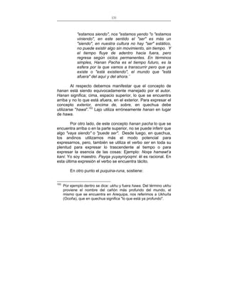131
___________________________________________________

"estamos siendo", nos "estamos yendo "o "estamos
viniendo", en este sentido el "ser" es más un
"siendo", en nuestra cultura no hay "ser" estático,
no puede existir algo sin movimiento, sin tiempo. Y
el tiempo fluye de adentro hacia fuera, pero
regresa según ciclos permanentes. En términos
simples, Hanan Pacha es el tiempo futuro, es la
esfera por la que vamos a transcurrir pero que ya
existe o "está existiendo", el mundo que "está
afuera" del aquí y del ahora.¨
Al respecto debemos manifestar que el concepto de
hanan está siendo equivocadamente manejado por el autor.
Hanan significa; cima, espacio superior, lo que se encuentra
arriba y no lo que está afuera, en el exterior. Para expresar el
concepto exterior, encima de, sobre, en quechua debe
utilizarse "hawa".153 Lajo utiliza erróneamente hanan en lugar
de hawa.
Por otro lado, de este concepto hanan pacha lo que se
encuentra arriba o en la parte superior, no se puede inferir que
algo "vaya siendo" o "puede ser". Desde luego, en quechua,
los andinos utilizamos más el modo potencial para
expresarnos, pero, también se utiliza el verbo ser en toda su
plenitud para expresar lo trascendente al tiempo o para
expresar la esencia de las cosas: Ejemplo: Noqa hamawt’a
kani: Yo soy maestro. Payqa yuyayniyoqmi: él es racional. En
esta última expresión el verbo se encuentra tácito.
En otro punto el puquina-runa, sostiene:
153

Por ejemplo dentro se dice: ukhu y fuera hawa. Del término ukhu
proviene el nombre del cañón más profundo del mundo, el
mismo que se encuentra en Arequipa, nos referimos a Ukhuña
(Ocoña), que en quechua significa "lo que está ya profundo".

 