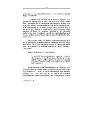 134
___________________________________________________

anuladas por las olas posteriores que recién estarían de ida
hacia el obstáculo.
Es verdad que después de la invasión española, los
sacerdotes identificaron el Ukhu Pacha con el infierno, pero
esta concepción equivocada debe ser corregida. Puesto que
ni el cielo cristiano está en el espacio de arriba (hanaq pacha),
ni el infierno está en el centro o ukhu pacha de Lajo; ambos
espacios son ideales o conceptuales; son categorías para
explicar el lugar de absoluta felicidad o del absoluto
sufrimiento. Este sincretismo ha sido muy perjudicial para el
mundo andino, pues el lugar sagrado de Mamapacha ha sido
satanizado.
Por nuestra parte, nos hemos permitido sostener, que
en la concepción andina del mundo, el tiempo fluye de abajo
para arriba, brota de la paqarina, cual de un útero como en el
mito de los Hermanos Ayar que emergieron de una paqarina:
Tanpu-t'oqo.
Luego, en el punto 42 Lajo sostiene:
"... entre los dos círculos interior y exterior, existe el
Kay pacha, o el mundo del aquí y del ahora, que en
realidad es un umbral "punku" o "chakana", puerta
y puente, como tránsito cognoscible de las otras
dos esferas” 154
Para nosotros no es comprensible que: “entre los dos
círculos interior y exterior, exista el Kay pacha, o el mundo del
aquí y del ahora”. Si el Kay pacha, el presente, es el espacio
señalado por Lajo, entonces, el kay pacha se quedaría
detenido entre los primeros círculos, en tal sentido, no habría
154

Ibídem, p. 29

 