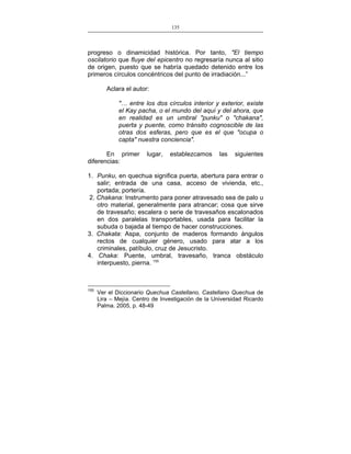 135
___________________________________________________

progreso o dinamicidad histórica. Por tanto, "El tiempo
oscilatorio que fluye del epicentro no regresaría nunca al sitio
de origen, puesto que se habría quedado detenido entre los
primeros círculos concéntricos del punto de irradiación...”
Aclara el autor:
"… entre los dos círculos interior y exterior, existe
el Kay pacha, o el mundo del aquí y del ahora, que
en realidad es un umbral "punku" o "chakana",
puerta y puente, como tránsito cognoscible de las
otras dos esferas, pero que es el que "ocupa o
capta" nuestra conciencia".
En primer
diferencias:

lugar,

establezcamos

las

siguientes

1. Punku, en quechua significa puerta, abertura para entrar o
salir; entrada de una casa, acceso de vivienda, etc.,
portada; portería.
2. Chakana: Instrumento para poner atravesado sea de palo u
otro material, generalmente para atrancar; cosa que sirve
de travesaño; escalera o serie de travesaños escalonados
en dos paralelas transportables, usada para facilitar la
subuda o bajada al tiempo de hacer construcciones.
3. Chakata: Aspa, conjunto de maderos formando ángulos
rectos de cualquier género, usado para atar a los
criminales, patíbulo, cruz de Jesucristo.
4. Chaka: Puente, umbral, travesaño, tranca obstáculo
interpuesto, pierna. 155

155

Ver el Diccionario Quechua Castellano, Castellano Quechua de
Lira – Mejía. Centro de Investigación de la Universidad Ricardo
Palma. 2005, p. 48-49

 
