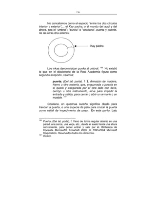 136
___________________________________________________

No concebimos cómo el espacio “entre los dos círculos
interior y exterior”,... el Kay pacha, o el mundo del aquí y del
ahora, sea el “umbral”: "punku" o "chakana", puerta y puente,
de las otras dos esferas.

Kay pacha

Los inkas denominaban punku al umbral. 156 No existió
lo que en el diccionario de la Real Academia figura como
segunda acepción, veamos:
puerta. (Del lat. porta). f. 2. Armazón de madera,
hierro u otra materia, que, engoznada o puesta en
el quicio y asegurada por el otro lado con llave,
cerrojo u otro instrumento, sirve para impedir la
entrada y salida, para cerrar o abrir un armario o un
mueble. 157
Chakana, en quechua sureño significa objeto para
trancar la puerta, o una especie de palo para cruzar la puerta
como señal de impedimento de paso. En este punto, Lajo

156

157

Puerta. (Del lat. porta). f. Vano de forma regular abierto en una
pared, una cerca, una verja, etc., desde el suelo hasta una altura
conveniente, para poder entrar y salir por él. Biblioteca de
Consulta Microsoft® Encarta® 2005. © 1993-2004 Microsoft
Corporation. Reservados todos los derechos.
Ibídem.

 