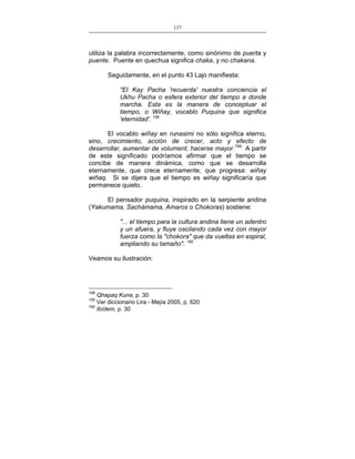 137
___________________________________________________

utiliza la palabra incorrectamente, como sinónimo de puerta y
puente. Puente en quechua significa chaka, y no chakana.
Seguidamente, en el punto 43 Lajo manifiesta:
"El Kay Pacha 'recuerda' nuestra conciencia el
Ukhu Pacha o esfera exterior del tiempo a donde
marcha. Esta es la manera de conceptuar el
tiempo, o Wiñay, vocablo Puquina que significa
'eternidad'. 158
El vocablo wiñay en runasimi no sólo significa eterno,
sino, crecimiento, acción de crecer, acto y efecto de
desarrollar, aumentar de volument, hacerse mayor.159 A partir
de este significado podríamos afirmar que el tiempo se
concibe de manera dinámica, como que se desarrolla
eternamente, que crece eternamente, que progresa: wiñay
wiñaq. Si se dijera que el tiempo es wiñay significaría que
permanece quieto.
El pensador puquina, inspirado en la serpiente andina
(Yakumama, Sachámama, Amaros o Chokoras) sostiene:
"... el tiempo para la cultura andina tiene un adentro
y un afuera, y fluye oscilando cada vez con mayor
fuerza como la "chokora" que da vueltas en espiral,
ampliando su tamaño". 160
Veamos su ilustración:

158

Qhapaq Kuna, p. 30
Ver diccionario Lira - Mejía 2005, p. 620
160
Ibídem, p. 30
159

 