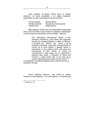138
___________________________________________________

Para nosotros, el tiempo andino tiene un ñawpa
(anterior), un kunan (presente), y un qhepa (posterior,
posteridad); es más, expresados en quechua serían:
Tiempo pasado
Tiempo presente
Tiempo futuro

:Ñawpa Pacha.
:Kay pacha o kunan pacha.
:Qhepa pacha.

Más adelante, el autor da una interpretación organicista
de la cultura al dividir el ser humano en espacios; atribuyendo
a dichos espacios actividades como el trabajo. Veamos:
"Los sacerdotes altomisayoq" aluden a tres
principios valorativos y tres partes del organismo
que les son correspondientes, a saber, el "Munay"
o principio del "querer", del "amar" o de la
voluntad consciente, esta parte correspondería al
círculo de la zona púbica o aparato sexual o
reproductor; el que cultiva mucho esta parte que
corresponde al Ukhu Pacha, se vuelve un
"munayniyoq" y hará magia con su capacidad y
potencia para sentir y proyectar la fuerza del
"munay", y hasta podrá volar en las alas de la
pasión organizada que procrea nuestra cultura".161
La explicación nos parece arbitraria, pero veamos primero la
ilustración de Lajo:

Como podemos observar, Lajo divide el cuerpo
humano en tres espacios: 1. La zona púbica, 2. El pecho que
161

Ibídem, p. 33

 