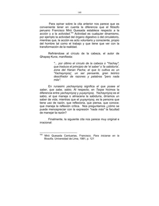 140
___________________________________________________

Para opinar sobre la cita anterior nos parece que es
conveniente tener en cuenta la diferencia que el filósofo
peruano Francisco Miró Quesada establece respecto a la
acción y a la actividad.163 Actividad es cualquier dinamismo,
por ejemplo la actividad del órgano digestivo o del circulatorio,
mientras que, la acción es acto voluntario y consciente, propio
del hombre tal como el trabajo y que tiene que ver con la
transformación de la realidad.
Refiriéndose al círculo de la cabeza, el autor de
Qhapaq Kuna, manifiesta:
"... por último el círculo de la cabeza o "Yachay",
que traduce el principio de 'el saber' o 'la sabiduría',
zona del Hanan Pacha; el que lo cultiva es un
'Yachayniyoq', un ser pensante, gran teórico
descifrador de razones y palabras "pero nada
más".
En runasimi yachayniyoq significa el que posee el
saber, que sabe, sabio. Al respecto, en Teqse hicimos la
diferencia entre yachayniyoq y yuyayniyoq. Yachayniyoq es el
sabio, el que maneja o almacena la sabiduría, diríamos un
saber de vida; mientras que el yuyayniyoq, es la persona que
tiene uso de razón, que reflexiona, que piensa, que conoce;
que maneja la reflexión crítica. Nos preguntamos ¿cómo se
puede menospreciar con la expresión "nada más" la facultad
de manejar la razón?
Finalmente, la siguiente cita nos parece muy original e
irracional:

163

Miró Quesada Cantuarias, Francisco. Para iniciarse en la
filosofía. Universidad de Lima, 1981, p. 121

 